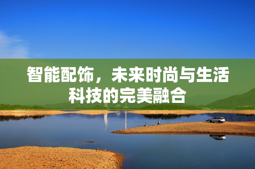 智能配饰，未来时尚与生活科技的完美融合